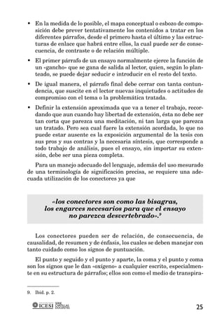 • En la medida de lo posible, el mapa conceptual o esbozo de compo-
  sición debe prever tentativamente los contenidos a tratar en los
  diferentes párrafos, desde el primero hasta el último y las estruc-
  turas de enlace que habrá entre ellos, la cual puede ser de conse-
  cuencia, de contraste o de relación múltiple.
• El primer párrafo de un ensayo normalmente ejerce la función de
  un «gancho» que se gana de salida al lector, quien, según lo plan-
  teado, se puede dejar seducir e introducir en el resto del texto.
• De igual manera, el párrafo final debe cerrar con tanta contun-
  dencia, que suscite en el lector nuevas inquietudes o actitudes de
  compromiso con el tema o la problemática tratada.
• Definir la extensión aproximada que va a tener el trabajo, recor-
  dando que aun cuando hay libertad de extensión, ésta no debe ser
  tan corta que parezca una meditación, ni tan larga que parezca
  un tratado. Pero sea cual fuere la extensión acordada, lo que no
  puede estar ausente es la exposición argumental de la tesis con
  sus pros y sus contras y la necesaria síntesis, que corresponde a
  todo trabajo de análisis, pues el ensayo, sin importar su exten-
  sión, debe ser una pieza completa.
   Para un manejo adecuado del lenguaje, además del uso mesurado
de una terminología de significación precisa, se requiere una ade-
cuada utilización de los conectores ya que



           «los conectores son como las bisagras,
        los engarces necesarios para que el ensayo
                 no parezca desvertebrado».9


   Los conectores pueden ser de relación, de consecuencia, de
causalidad, de resumen y de énfasis, los cuales se deben manejar con
tanto cuidado como los signos de puntuación.
    El punto y seguido y el punto y aparte, la coma y el punto y coma
son los signos que le dan «oxígeno» a cualquier escrito, especialmen-
te en su estructura de párrafos; ellos son como el medio de transpira-


9. Ibid. p. 2.

                 SERIE
                 CARTILLAS
                 DOCENTES                                          25
 