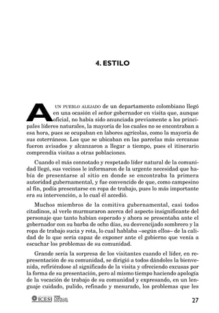 4. ESTILO




A
            UN PUEBLO ALEJADO de un departamento colombiano llegó
           en una ocasión el señor gobernador en visita que, aunque
           oficial, no había sido anunciada previamente a los princi-
pales líderes naturales, la mayoría de los cuales no se encontraban a
esa hora, pues se ocupaban en labores agrícolas, como la mayoría de
sus coterráneos. Los que se ubicaban en las parcelas más cercanas
fueron avisados y alcanzaron a llegar a tiempo, pues el itinerario
comprendía visitas a otras poblaciones.
    Cuando el más connotado y respetado líder natural de la comuni-
dad llegó, sus vecinos le informaron de la urgente necesidad que ha-
bía de presentarse al sitio en donde se encontraba la primera
autoridad gubernamental, y fue convencido de que, como campesino
al fin, podía presentarse en ropa de trabajo, pues lo más importante
era su intervención, a lo cual él accedió.
   Muchos miembros de la comitiva gubernamental, casi todos
citadinos, al verlo murmuraron acerca del aspecto insignificante del
personaje que tanto habían esperado y ahora se presentaba ante el
gobernador con su barba de ocho días, su desvencijado sombrero y la
ropa de trabajo sucia y rota, lo cual hablaba –según ellos– de la cali-
dad de lo que sería capaz de exponer ante el gobierno que venía a
escuchar los problemas de su comunidad.
    Grande sería la sorpresa de los visitantes cuando el líder, en re-
presentación de su comunidad, se dirigió a todos dándoles la bienve-
nida, refiriéndose al significado de la visita y ofreciendo excusas por
la forma de su presentación, pero al mismo tiempo haciendo apología
de la vocación de trabajo de su comunidad y expresando, en un len-
guaje cuidado, pulido, refinado y mesurado, los problemas que les
           SERIE
           CARTILLAS
           DOCENTES                                                 27
 