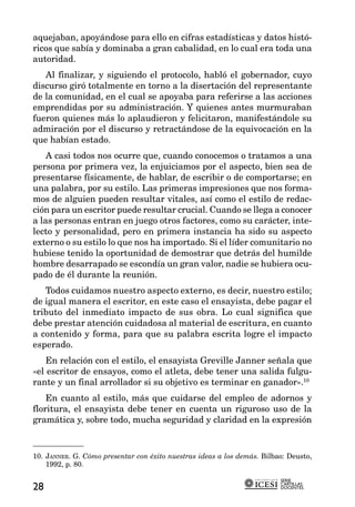 aquejaban, apoyándose para ello en cifras estadísticas y datos histó-
ricos que sabía y dominaba a gran cabalidad, en lo cual era toda una
autoridad.
   Al finalizar, y siguiendo el protocolo, habló el gobernador, cuyo
discurso giró totalmente en torno a la disertación del representante
de la comunidad, en el cual se apoyaba para referirse a las acciones
emprendidas por su administración. Y quienes antes murmuraban
fueron quienes más lo aplaudieron y felicitaron, manifestándole su
admiración por el discurso y retractándose de la equivocación en la
que habían estado.
    A casi todos nos ocurre que, cuando conocemos o tratamos a una
persona por primera vez, la enjuiciamos por el aspecto, bien sea de
presentarse físicamente, de hablar, de escribir o de comportarse; en
una palabra, por su estilo. Las primeras impresiones que nos forma-
mos de alguien pueden resultar vitales, así como el estilo de redac-
ción para un escritor puede resultar crucial. Cuando se llega a conocer
a las personas entran en juego otros factores, como su carácter, inte-
lecto y personalidad, pero en primera instancia ha sido su aspecto
externo o su estilo lo que nos ha importado. Si el líder comunitario no
hubiese tenido la oportunidad de demostrar que detrás del humilde
hombre desarrapado se escondía un gran valor, nadie se hubiera ocu-
pado de él durante la reunión.
   Todos cuidamos nuestro aspecto externo, es decir, nuestro estilo;
de igual manera el escritor, en este caso el ensayista, debe pagar el
tributo del inmediato impacto de sus obra. Lo cual significa que
debe prestar atención cuidadosa al material de escritura, en cuanto
a contenido y forma, para que su palabra escrita logre el impacto
esperado.
    En relación con el estilo, el ensayista Greville Janner señala que
«el escritor de ensayos, como el atleta, debe tener una salida fulgu-
rante y un final arrollador si su objetivo es terminar en ganador».10
    En cuanto al estilo, más que cuidarse del empleo de adornos y
floritura, el ensayista debe tener en cuenta un riguroso uso de la
gramática y, sobre todo, mucha seguridad y claridad en la expresión



10. JANNER. G. Cómo presentar con éxito nuestras ideas a los demás. Bilbao: Deusto,
    1992, p. 80.

                                                                         SERIE
                                                                         CARTILLAS
28                                                                       DOCENTES
 