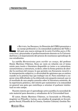 PRESENTACIÓN




L
         A RECTORÍA, los Decanos y la Dirección del CREA presentan a
         su cuerpo profesoral y a la comunidad académica del Valle y
         del país una nueva entrega de la serie Cartillas para el Do-
cente Icesi, proyectadas al perfeccionamiento docente en la Universi-
dad Icesi y al mejoramiento del proceso de enseñanza-aprendizaje de
sus estudiantes.
    La cartilla Herramientas para escribir un ensayo, del profesor
Simón Martínez Ubárnez, llena un vacío en relación con el tema;
existe poca teoría o literatura disponible en torno a su naturaleza,
características y estructura, es decir, sobre la forma práctica de abor-
dar la escritura del ensayo; lo que permite con frecuencia recurrir a
la interpretación subjetiva y a diversidad de opiniones que se emiten
cuando en la práctica hay que trabajar con él. Para contribuir a su-
perar estas dificultades se ha elaborado este pequeño manual, que es
el resultado de una amplia consulta sobre la literatura existente, de
la experiencia práctica y del interés por suministrar a la comunidad
en general una guía que contribuya a orientar el quehacer intelec-
tual en este campo.
   Nuestro interés por el aprendizaje activo justifica la necesidad de
este material para docentes y estudiantes de la Universidad Icesi.
   El autor, Simón Martínez Ubárnez, es licenciado en Filosofía,
magíster en Filosofía y Letras, con estudios de posgrado en Investi-
gación Social, Filosofía de la Ciencia, Gestión Cultural, Gestión Tec-
           SERIE
           CARTILLAS
           DOCENTES                                                   3
 