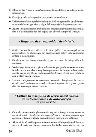 x Elimine las frases y palabras superfluas, datos y repeticiones in-
  necesarios.
x Corrija y aclare las partes que parezcan confusas.
x Utilice sinónimos o palabras de más fácil comprensión en el contex-
  to cuando las exigencias o rigor del lenguaje lo hagan necesario.
x Ajuste la extensión del trabajo a las exigencias previamente señala-
  das o a las necesidades del objeto con el cual cumple el trabajo.



        • Haga uso de su capacidad de síntesis.


• Evite caer en lo narrativo, en lo descriptivo o en lo simplemente
  enunciativo, no olvide que un ensayo exige sobre todo capacidad
  crítica y de análisis.
• Cuide y revise personalmente, o por terceros, la ortografía y la
  sintaxis.
• No incluya términos o giros solamente porque le «suenan» o es-
  tén de moda, más bien asegúrese plenamente de que sabe exacta-
  mente lo que significan cada una de las frases, términos o palabras
  que utiliza en su trabajo.
• Lea su trabajo cuantas veces sea necesario. Asegúrese de que en
  él está contenido lo que usted realmente quiere decir y corrija to-
  das las veces que sea necesario.



     • Cultive la disciplina de leerse usted mismo,
          de autocriticarse y de autocorregir
                     lo que escribe.


• Cuando no se sienta plenamente seguro o tenga dudas, consulte
  su diccionario, hable con un especialista o con una persona que
  conozca el tema tratado; sus opiniones pueden ser valiosas.
• Al escribir, el estilo que mantenemos en el lenguaje oral desapa-
  rece y el texto escrito no mantiene las inflexiones de la voz, por
                                                              SERIE
                                                              CARTILLAS
30                                                            DOCENTES
 
