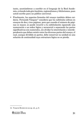 tanto, acostúmbrese a escribir en el lenguaje de la Real Acade-
    mia, evitando todo giro localista, regionalismos y folclorismos, pues
    usted escribe para un público universal.
• Finalmente, los aspectos formales del ensayo también deben cui-
  darse. Fernando Vázquez11 considera que los subtítulos sobran en
  ensayos de dos y tres páginas, pero que cuando el número de pági-
  nas es mayor, se puede recurrir a la subtitulación siguiendo una
  numeración o un orden lógico y secuencial o separando las partes
  significativas con numerales, sin olvidar la interrelación e interde-
  pendencia que deben existir entre las diversas partes del ensayo, el
  cual, aunque dividido en partes, debe conservar su unidad en una
  solución de continuidad cuya estructura lógica no se pierda.




11. VÁZQUEZ RODRÍGUEZ en op. cit., p. 8.

              SERIE
              CARTILLAS
              DOCENTES                                                31
 