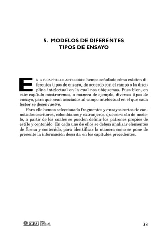5. MODELOS DE DIFERENTES
                  TIPOS DE ENSAYO




E
          N LOS CAPÍTULOS ANTERIORES hemos señalado cómo existen di-
          ferentes tipos de ensayo, de acuerdo con el campo o la disci-
          plina intelectual en la cual nos ubiquemos. Pues bien, en
este capítulo mostraremos, a manera de ejemplo, diversos tipos de
ensayo, para que sean asociados al campo intelectual en el que cada
lector se desenvuelve.
    Para ello hemos seleccionado fragmentos y ensayos cortos de con-
notados escritores, colombianos y extranjeros, que servirán de mode-
lo, a partir de los cuales se pueden definir los patrones propios de
estilo y contenido. En cada uno de ellos se deben analizar elementos
de forma y contenido, para identificar la manera como se pone de
presente la información descrita en los capítulos precedentes.




           SERIE
           CARTILLAS
           DOCENTES                                                 33
 