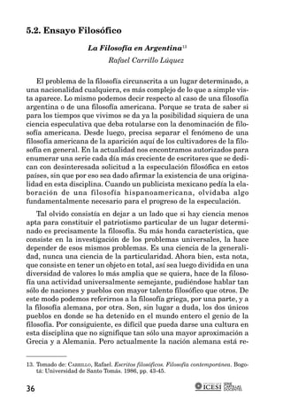 5.2. Ensayo Filosófico

                       La Filosofía en Argentina13
                               Rafael Carrillo Lúquez

    El problema de la filosofía circunscrita a un lugar determinado, a
una nacionalidad cualquiera, es más complejo de lo que a simple vis-
ta aparece. Lo mismo podemos decir respecto al caso de una filosofía
argentina o de una filosofía americana. Porque se trata de saber si
para los tiempos que vivimos se da ya la posibilidad siquiera de una
ciencia especulativa que deba rotularse con la denominación de filo-
sofía americana. Desde luego, precisa separar el fenómeno de una
filosofía americana de la aparición aquí de los cultivadores de la filo-
sofía en general. En la actualidad nos encontramos autorizados para
enumerar una serie cada día más creciente de escritores que se dedi-
can con desinteresada solicitud a la especulación filosófica en estos
países, sin que por eso sea dado afirmar la existencia de una origina-
lidad en esta disciplina. Cuando un publicista mexicano pedía la ela-
boración de una filosofía hispanoamericana, olvidaba algo
fundamentalmente necesario para el progreso de la especulación.
    Tal olvido consistía en dejar a un lado que si hay ciencia menos
apta para constituir el patriotismo particular de un lugar determi-
nado es precisamente la filosofía. Su más honda característica, que
consiste en la investigación de los problemas universales, la hace
depender de esos mismos problemas. Es una ciencia de la generali-
dad, nunca una ciencia de la particularidad. Ahora bien, esta nota,
que consiste en tener un objeto en total, así sea luego dividida en una
diversidad de valores lo más amplia que se quiera, hace de la filoso-
fía una actividad universalmente semejante, pudiéndose hablar tan
sólo de naciones y pueblos con mayor talento filosófico que otros. De
este modo podemos referirnos a la filosofía griega, por una parte, y a
la filosofía alemana, por otra. Son, sin lugar a duda, los dos únicos
pueblos en donde se ha detenido en el mundo entero el genio de la
filosofía. Por consiguiente, es difícil que pueda darse una cultura en
esta disciplina que no signifique tan sólo una mayor aproximación a
Grecia y a Alemania. Pero actualmente la nación alemana está re-


13. Tomado de: CARRILLO, Rafael. Escritos filosóficos. Filosofía contemporánea. Bogo-
    tá: Universidad de Santo Tomás. 1986, pp. 43-45.

                                                                           SERIE
                                                                           CARTILLAS
36                                                                         DOCENTES
 