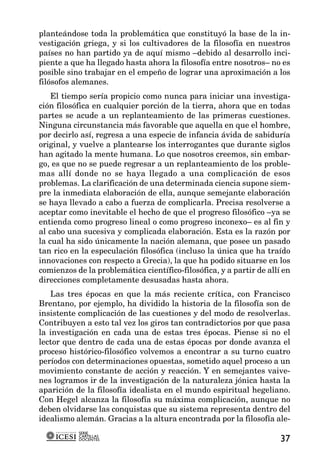 planteándose toda la problemática que constituyó la base de la in-
vestigación griega, y si los cultivadores de la filosofía en nuestros
países no han partido ya de aquí mismo –debido al desarrollo inci-
piente a que ha llegado hasta ahora la filosofía entre nosotros– no es
posible sino trabajar en el empeño de lograr una aproximación a los
filósofos alemanes.
    El tiempo sería propicio como nunca para iniciar una investiga-
ción filosófica en cualquier porción de la tierra, ahora que en todas
partes se acude a un replanteamiento de las primeras cuestiones.
Ninguna circunstancia más favorable que aquella en que el hombre,
por decirlo así, regresa a una especie de infancia ávida de sabiduría
original, y vuelve a plantearse los interrogantes que durante siglos
han agitado la mente humana. Lo que nosotros creemos, sin embar-
go, es que no se puede regresar a un replanteamiento de los proble-
mas allí donde no se haya llegado a una complicación de esos
problemas. La clarificación de una determinada ciencia supone siem-
pre la inmediata elaboración de ella, aunque semejante elaboración
se haya llevado a cabo a fuerza de complicarla. Precisa resolverse a
aceptar como inevitable el hecho de que el progreso filosófico –ya se
entienda como progreso lineal o como progreso inconexo– es al fin y
al cabo una sucesiva y complicada elaboración. Esta es la razón por
la cual ha sido únicamente la nación alemana, que posee un pasado
tan rico en la especulación filosófica (incluso la única que ha traído
innovaciones con respecto a Grecia), la que ha podido situarse en los
comienzos de la problemática científico-filosófica, y a partir de allí en
direcciones completamente desusadas hasta ahora.
   Las tres épocas en que la más reciente crítica, con Francisco
Brentano, por ejemplo, ha dividido la historia de la filosofía son de
insistente complicación de las cuestiones y del modo de resolverlas.
Contribuyen a esto tal vez los giros tan contradictorios por que pasa
la investigación en cada una de estas tres épocas. Piense si no el
lector que dentro de cada una de estas épocas por donde avanza el
proceso histórico-filosófico volvemos a encontrar a su turno cuatro
períodos con determinaciones opuestas, sometido aquel proceso a un
movimiento constante de acción y reacción. Y en semejantes vaive-
nes logramos ir de la investigación de la naturaleza jónica hasta la
aparición de la filosofía idealista en el mundo espiritual hegeliano.
Con Hegel alcanza la filosofía su máxima complicación, aunque no
deben olvidarse las conquistas que su sistema representa dentro del
idealismo alemán. Gracias a la altura encontrada por la filosofía ale-
           SERIE
           CARTILLAS
           DOCENTES                                                   37
 