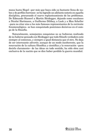 mana hasta Hegel –por más que haya sido ya bastante llena de nu-
bes y de perfiles borrosos– se ha logrado un adelanto notorio en aquella
disciplina, procurando el nuevo replanteamiento de los problemas.
De Edmundo Husserl a Martín Heidegger, dejando como escalones
a Nicolai Hartmann, a Guillermo Dilthey, a Lask y a Max Scheller
–para no citar sino a los más famosos representantes de la corriente
fenomenológica– se han conquistado posiciones decisivas en el cam-
po de la filosofía.
   Naturalmente, semejantes conquistas no se hubieran realizado
de no haberse pensado con Heidegger que todo filósofo verdadero está
siempre al comienzo, y siempre a igual distancia que el otro. No deja
de ser interesante advertir, aunque de un modo incoherente, que la
renovación de la cultura filosófica y científica y la renovación –para
decirlo claramente– de las ideas en todo sentido, ha sido obra casi
exclusiva de la nación que se dice haber perdido la guerra mundial.




                                                               SERIE
                                                               CARTILLAS
38                                                             DOCENTES
 