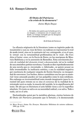 5.3. Ensayo Literario


                          El Otoño del Patriarca
                         o la crisis de la desmesura14
                                       Jaime Mejía Duque


                        «...No había otra patria que la hecha por él a
                        su imagen y semejanza con el espacio cam-
                        biado y el tiempo corregido por los designios
                        de su voluntad absoluta...»

                                              (De El Otoño del Patriarca)




    La eficacia originaria de la literatura (como su ingénito poder de
insumisión) y aun su «tour de force» no radican en representar lo real
de modo irreal, sino en lo contrario tal vez: entregando, si es el caso,
lo «irreal» con la verosimilitud problemática de lo «real». En Cien
Años el lector «cree» en la lluvia de flores, en las mariposas de Mau-
ricio Babilonia y en la ascensión de Remedios. Esta convincente fun-
ción de realidad del elemento irreal o desmesurado, tal es la verdad
de una atmósfera poético-novelesca. Cuando se dice reprobadoramente
de una novela que es «inventada» o «fabricada», se quiere acusar su
falla irremediable: la ineficacia estética, o sea la cualidad negativa
por excelencia de cualquier empeño de ficción literaria: su incapaci-
dad de convencer. Los hechos, datos o anécdotas con los que su mate-
rial viene amasado pueden ser tan palpables como lo más cotidiano.
Sin embargo su inverosimilitud como mundo imaginario (pues lo ve-
rosímil del puro retrato no es sino el comienzo de la realidad de lo
retratado) será su nada, la muerte del sentido, la in-significancia del
texto. De ahí que en literatura el acto fallido viene a ser lo superfluo
absoluto. Un texto se salva en su necesidad radical, o se salva. Todo o
nada, así es el arte.
   Deslumbrados quizá por la metáfora gloriosa, ciertos lectores de
El Otoño del Patriarca pensarán que lo fortuito y lo desmesurado


14. MEJÍA DUQUE, Jaime. En: Ensayos. Manizales: Biblioteca de autores caldenses.
    1980, pp. 41-84.

            SERIE
            CARTILLAS
            DOCENTES                                                        39
 