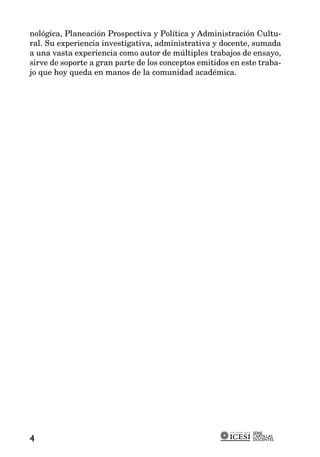 nológica, Planeación Prospectiva y Política y Administración Cultu-
ral. Su experiencia investigativa, administrativa y docente, sumada
a una vasta experiencia como autor de múltiples trabajos de ensayo,
sirve de soporte a gran parte de los conceptos emitidos en este traba-
jo que hoy queda en manos de la comunidad académica.




                                                              SERIE
                                                              CARTILLAS
4                                                             DOCENTES
 