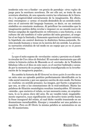 tenderán esta vez a fundar –en gracia de paradoja– otras reglas de
juego para la escritura novelesca. De ser ello así, se trata de una
aventura absoluta, de una apuesta contra las relaciones de lo litera-
rio y la progresividad estructurante de la imaginación. En efecto,
ésta «recompone» y «arma» el mundo dotándolo de un sentido exclu-
sivo en el universo del lenguaje humano, es decir, en un contexto
simbólico en constante mudanza. Al petrificar los contenidos que la
imaginación poética debía revelar e imponer en un mundo nuevo de
formas cargadas de significación en referencia a una historia, a una
cultura (de ahí también el valor poético del mito genuino), al conge-
lar el ser bajo la limitada y llameante apariencia del ingenio retórico,
la hipérbole sin control destroza la dialéctica forma-contenido, fic-
ción-mundo humano y recae en la inercia del sin sentido. La presun-
ta narración cristaliza de tal modo en un espejo que ya no se pasea
por los caminos.
     ...
    Lo que el mito supone de «revelación» existe y persiste en el ámbi-
to circular de Cien Años de Soledad. El narrador omnisciente que allí
relata la historia cíclica de Macondo es el «enviado» de la Tradición
fabulosa (ella es el dios en este caso), es el escritor habitado y acosa-
do por la memoria de su propia infancia transfigurada en la reverbe-
ración de la imaginería popular...
    En cambio la historia de El General no tiene quién le escriba no es
un mito sino un episodio patético perfectamente identificable en la
vida social concreta y por eso aparece escrita de otro modo. Su forma
es «realista» en sentido prosaico. La imagen, por fuerte y progresiva
que sea, se ciñe a las connotaciones de lo real-cotidiano. Hasta las
palabras de filiación escatológica resultan insoslayables. El término
«mierda», que encierra el relato, es tan necesario como, en arquitec-
tura, lo es la pieza clave del arco. Es un vocablo total, inagotable-
mente expresivo, cuya significación nos devuelve texto arriba hasta
la frase inaugural del relato, al cual dicho vocablo trasciende en un
dramatismo inconfundible. Encajar y remodelar así una palabra es
maestría. Pero en El Otoño la misma palabra se automatiza en un
tic. El manierismo.




                                                                SERIE
                                                                CARTILLAS
40                                                              DOCENTES
 