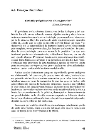 5.4. Ensayo Científico


              Estudios psiquiátricos de los gemelos15
                                            Heinz Hartmann

   El problema de las fuerzas formativas de los Anlagen y del am-
biente ha sido acaso aclarado menos objetivamente y debatido con
más apasionamiento en la caracteriología que en cualquier otro cam-
po de la ciencia. Hay dos puntos de vista dinámicamente opuestos
entre sí. Desde uno de ellos se intenta derivar todas las leyes y el
desarrollo de la personalidad de factores hereditarios, desdeñando
por completo, o casi por completo, los factores ambientales. Se consi-
dera la caracteriología como una rama de la genética. Los que sus-
tentan el punto de vista contrario, entienden al hombre, por decirlo
así, «desde afuera». Presentan los Anlagen como algo casi inespecífi-
co que toma forma sólo gracias a la influencia del medio. Los repre-
sentantes más extremos de esta tendencia apenas si conocen límite
para sus optimistas expectativas que vinculan con el establecimien-
to de un orden racional de los factores del medio.
    Ambos bandos dictaminan con gran seguridad lo que es endógeno
en el desarrollo del carácter y lo que no lo es, sin estar, hasta ahora,
en posesión de los fundamentos necesarios para tales inducciones.
Muchas veces se tiene la impresión de que los autores luchan sólo
aparentemente acerca de hallazgos empíricos, cuando, en realidad,
lo que chocan son ideas preconcebidas. Tampoco debe descuidarse el
hecho que las consideraciones derivadas de una filosofía de la vida, y
hasta las provenientes de la política, desempeñan frecuentemente
un papel decisivo en la elección de nuestra postura. Además, ciertos
factores profesionales (terapéuticos, educativos, eugenésicos) pueden
decidir nuestro enfoque del problema.
   La mayor parte de los científicos, sin embargo, adoptan un punto
de vista intermedio, como ejemplo del cual sólo quiero mencionar
aquí la Teoría de la Convergencia de Stern.



15. HARTMANN, Heinz. Ensayo sobre la psicología del yo. México: Fondo de Cultura
    Económica, 1968, pp 364-366.

            SERIE
            CARTILLAS
            DOCENTES                                                        41
 