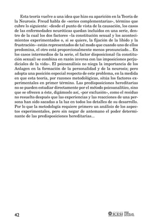 Esta teoría vuelve a una idea que hizo su aparición en la Teoría de
la Neurosis. Freud habla de «series complementarias», término que
cubre lo siguiente: «desde el punto de vista de la causación, los casos
de las enfermedades neuróticas quedan incluidos en una serie, den-
tro de la cual los dos factores –la constitución sexual y los aconteci-
mientos experimentados o, si se quiere, la fijación de la libido y la
frustración– están representados de tal modo que cuando uno de ellos
predomina, el otro está proporcionalmente menos pronunciado... En
los casos intermedios de la serie, el factor disposicional (la constitu-
ción sexual) se combina en razón inversa con las imposiciones perju-
diciales de la vida». El psicoanálisis no niega la importancia de los
Anlagen en la formación de la personalidad y de la neurosis; pero
adopta una posición especial respecto de este problema, en la medida
en que esta teoría, por razones metodológicas, sitúa los factores ex-
perimentales en primer término. Las predisposiciones hereditarias
no se pueden estudiar directamente por el método psicoanalítico, sino
que se ofrecen a éste, digámoslo así, «por exclusión», como el residuo
no resuelto después que las experiencias y las reacciones de una per-
sona han sido sacadas a la luz en todos los detalles de su desarrollo.
Por lo que la metodología requiere primero un análisis de los aspec-
tos experimentales, pero sin negar de antemano el poder determi-
nante de las predisposiciones hereditarias...




                                                               SERIE
                                                               CARTILLAS
42                                                             DOCENTES
 