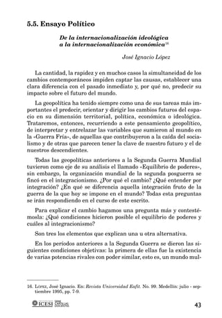 5.5. Ensayo Político

                De la internacionalización ideológica
                a la internacionalización económica16

                                               José Ignacio López

   La cantidad, la rapidez y en muchos casos la simultaneidad de los
cambios contemporáneos impiden captar las causas, establecer una
clara diferencia con el pasado inmediato y, por qué no, predecir su
impacto sobre el futuro del mundo.
    La geopolítica ha tenido siempre como una de sus tareas más im-
portantes el predecir, orientar y dirigir los cambios futuros del espa-
cio en su dimensión territorial, política, económica o ideológica.
Trataremos, entonces, recurriendo a este pensamiento geopolítico,
de interpretar y entrelazar las variables que sumieron al mundo en
la «Guerra Fría», de aquellas que contribuyeron a la caída del socia-
lismo y de otras que parecen tener la clave de nuestro futuro y el de
nuestros descendientes.
    Todas las geopolíticas anteriores a la Segunda Guerra Mundial
tuvieron como eje de su análisis el llamado «Equilibrio de poderes»,
sin embargo, la organización mundial de la segunda posguerra se
fincó en el integracionismo. ¿Por qué el cambio? ¿Qué entender por
integración? ¿En qué se diferencia aquella integración fruto de la
guerra de la que hoy se impone en el mundo? Todas esta preguntas
se irán respondiendo en el curso de este escrito.
   Para explicar el cambio hagamos una pregunta más y contesté-
mosla: ¿Qué condiciones hicieron posible el equilibrio de poderes y
cuáles al integracionismo?
   Son tres los elementos que explican una u otra alternativa.
   En los períodos anteriores a la Segunda Guerra se dieron las si-
guientes condiciones objetivas: la primera de ellas fue la existencia
de varias potencias rivales con poder similar, esto es, un mundo mul-




16. LÓPEZ, José Ignacio. En: Revista Universidad Eafit. No. 99. Medellín: julio - sep-
    tiembre 1995, pp. 7-9.

             SERIE
             CARTILLAS
             DOCENTES                                                             43
 