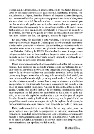 tipolar. Nadie desconocía, en aquel entonces, la multiplicidad de ac-
tores en los sucesos mundiales; países como Inglaterra, Francia, Ru-
sia, Alemania, Japón, Estados Unidos, el imperio Austro-Húngaro,
etc., eran considerados protagonistas y promotores de cambios y ten-
siones a nivel mundial. No sobra advertir que en un mundo multipo-
lar los centros de poder son unidades nacionales con posiciones
ultranacionalistas como eje de su posición geopolítica. El orden mun-
dial, entonces, sólo era posible constituirlo a través de un equilibrio
de poderes, liderado por aquella potencia que mayores habilidades y
ventajas tuviese; ese fue, por ejemplo, el caso de Inglaterra.
   En contraste, con respecto a esta variable, el mundo inmediata-
mente posterior a la Segunda Guerra pasó a ser bipolar; la coexisten-
cia de varias potencias rivales con poder similar, característica de los
períodos anteriores, da paso al surgimiento de sólo dos superpoten-
cias: Estados Unidos y la URSS. Este hecho favorecerá los procesos
integracionistas que se desencadenarán pocos años después de ter-
minada la guerra. Esta integración estará jalonada y motivada por
los intereses de estos dos grandes colosos.
    Como segunda condición objetiva podríamos hablar del factor eco-
nómico. Los períodos pre-segunda guerra están caracterizados por
una economía mundial no totalmente integrada aunque, paradójica-
mente, la internacionalización económica mundial había dado ya
pasos muy importantes desde la segunda revolución industrial, co-
menzada a mediados del siglo pasado y madurada a finales del mis-
mo, abriendo camino a los monopolios, a los grandes trust y sindicatos
que penetraron con inusitada fuerza en la economía del mundo y, con
ellos, al gran capital financiero. A pesar de todo ello, antes de la Se-
gunda Guerra fue posible hablar de economías nacionales; partes
muy importantes del quehacer económico se hallaban en cada na-
ción, en manos de capitales nacionales o controlados por el propio
Estado. Esto favoreció y facilitó, sin duda alguna, la posibilidad de
geopolíticas nacionales, como por ejemplo la inglesa, la alemana, la
norteamericana, etc., que caracterizan todo este período en mención.
   Esta condición objetiva se modificó en forma progresiva, pero con
gran rapidez, en el período de posguerra; se inició un «nuevo orden
económico» mundial, caracterizado por la integración económica del
mundo o norteamericanización como la llamaron otros. A este proce-
so se opuso la URSS, acusándolo de ser un intento del imperialismo
norteamericano por apoderarse del mundo.
                                                               SERIE
                                                               CARTILLAS
44                                                             DOCENTES
 