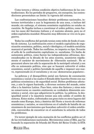 Como tercera y última condición objetiva hablaremos de las con-
tradicciones. En los períodos de preguerra, sin excepción, las contra-
dicciones presentaban un límite: la vigencia del sistema.
   Las confrontaciones buscaban dirimir problemas nacionales, in-
tereses territoriales o aun la hegemonía de una zona, o incluso del
mundo; sin embargo, el sistema económico capitalista no estaba en
cuestión. Se llegaba incluso a cuestionar el orden político, como fue-
ron los casos del fascismo italiano y el nazismo alemán, pero no el
orden capitalista mundial. Situación muy diferente se vive en la pos-
guerra.
    Todos los conflictos del período tenían como telón de fondo el cam-
bio de sistema. La confrontación entre el modelo capitalista de orga-
nización económica, política, social e ideológica y el modelo socialista
marcará el período. Todos los conflictos, no importa su tipo, llevarán
el sello de la confrontación capitalismo vs. socialismo. Un hecho de
autonomía política, como fueron las independencias africanas, des-
encadenadas en la década de los años sesenta, asumieron rápida-
mente el carácter de movimientos de «liberación nacional». No se
procurará ahora tan sólo la separación de la metrópoli colonial y con
ella su autonomía política, sino que se buscará subvertir el orden
económico, social y político heredado de aquélla e imponer uno nue-
vo, representado en el socialismo y en sus «democracias populares».
    La pobreza y el desequilibrio social son factores de connotación
económica y social a los cuales el Estado debe hacerles frente con sus
políticas económicas y de seguridad social. Dichos problemas afecta-
ron, y aún lo siguen haciendo, a diversos sectores del mundo, entre
ellos a la América Latina. Pues bien, estos dos factores y otros más
no conservaron en nuestro continente su verdadera dimensión eco-
nómica y social, sino que adquirieron la política. La pobreza, la des-
igualdad social y la injusticia tenían una sola salida: el cambio de
sistema. Estos males, enfrentados con gran éxito en otros lugares del
mundo como Europa, Asia y América del Norte a través de reformas
económicas y sociales, se convirtieron en el caballo de batalla de un
sinnúmero de movimientos que buscaban subvertir el orden estable-
cido, convencidos de encontrar en el socialismo la solución de todos
los problemas.
   Un tercer ejemplo de esta mutación de los conflictos podría ser el
de las reivindicaciones nacionales. Movimientos como el IRA, que ha
buscado la separación de Irlanda del Norte del Reino Unido; la ETA
           SERIE
           CARTILLAS
           DOCENTES                                                  45
 