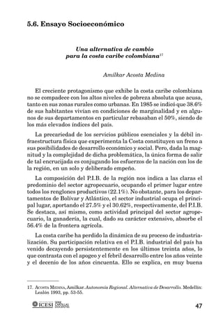 5.6. Ensayo Socioeconómico


                      Una alternativa de cambio
                   para la costa caribe colombiana17


                                    Amílkar Acosta Medina

   El creciente protagonismo que exhibe la costa caribe colombiana
no se compadece con los altos niveles de pobreza absoluta que acusa,
tanto en sus zonas rurales como urbanas. En 1985 se indicó que 38.6%
de sus habitantes vivían en condiciones de marginalidad y en algu-
nos de sus departamentos en particular rebasaban el 50%, siendo de
los más elevados índices del país.
    La precariedad de los servicios públicos esenciales y la débil in-
fraestructura física que experimenta la Costa constituyen un freno a
sus posibilidades de desarrollo económico y social. Pero, dada la mag-
nitud y la complejidad de dicha problemática, la única forma de salir
de tal encrucijada es conjugando los esfuerzos de la nación con los de
la región, en un solo y deliberado empeño.
   La composición del P.I.B. de la región nos indica a las claras el
predominio del sector agropecuario, ocupando el primer lugar entre
todos los renglones productivos (22.1%). No obstante, para los depar-
tamentos de Bolívar y Atlántico, el sector industrial ocupa el princi-
pal lugar, aportando el 27.5% y el 30.62%, respectivamente, del P.I.B.
Se destaca, así mismo, como actividad principal del sector agrope-
cuario, la ganadería, la cual, dado su carácter extensivo, absorbe el
56.4% de la frontera agrícola.
    La costa caribe ha perdido la dinámica de su proceso de industria-
lización. Su participación relativa en el P.I.B. industrial del país ha
venido decayendo persistentemente en los últimos treinta años, lo
que contrasta con el apogeo y el febril desarrollo entre los años veinte
y el decenio de los años cincuenta. Ello se explica, en muy buena



17. ACOSTA MEDINA, Amilkar. Autonomía Regional. Alternativa de Desarrollo. Medellín:
    Lealón 1993, pp. 53-55.

             SERIE
             CARTILLAS
             DOCENTES                                                           47
 