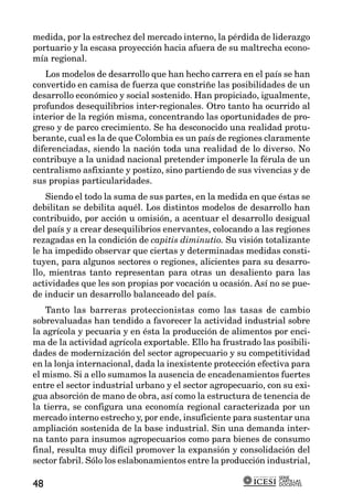 medida, por la estrechez del mercado interno, la pérdida de liderazgo
portuario y la escasa proyección hacia afuera de su maltrecha econo-
mía regional.
   Los modelos de desarrollo que han hecho carrera en el país se han
convertido en camisa de fuerza que constriñe las posibilidades de un
desarrollo económico y social sostenido. Han propiciado, igualmente,
profundos desequilibrios inter-regionales. Otro tanto ha ocurrido al
interior de la región misma, concentrando las oportunidades de pro-
greso y de parco crecimiento. Se ha desconocido una realidad protu-
berante, cual es la de que Colombia es un país de regiones claramente
diferenciadas, siendo la nación toda una realidad de lo diverso. No
contribuye a la unidad nacional pretender imponerle la férula de un
centralismo asfixiante y postizo, sino partiendo de sus vivencias y de
sus propias particularidades.
    Siendo el todo la suma de sus partes, en la medida en que éstas se
debilitan se debilita aquél. Los distintos modelos de desarrollo han
contribuido, por acción u omisión, a acentuar el desarrollo desigual
del país y a crear desequilibrios enervantes, colocando a las regiones
rezagadas en la condición de capitis diminutio. Su visión totalizante
le ha impedido observar que ciertas y determinadas medidas consti-
tuyen, para algunos sectores o regiones, alicientes para su desarro-
llo, mientras tanto representan para otras un desaliento para las
actividades que les son propias por vocación u ocasión. Así no se pue-
de inducir un desarrollo balanceado del país.
   Tanto las barreras proteccionistas como las tasas de cambio
sobrevaluadas han tendido a favorecer la actividad industrial sobre
la agrícola y pecuaria y en ésta la producción de alimentos por enci-
ma de la actividad agrícola exportable. Ello ha frustrado las posibili-
dades de modernización del sector agropecuario y su competitividad
en la lonja internacional, dada la inexistente protección efectiva para
el mismo. Si a ello sumamos la ausencia de encadenamientos fuertes
entre el sector industrial urbano y el sector agropecuario, con su exi-
gua absorción de mano de obra, así como la estructura de tenencia de
la tierra, se configura una economía regional caracterizada por un
mercado interno estrecho y, por ende, insuficiente para sustentar una
ampliación sostenida de la base industrial. Sin una demanda inter-
na tanto para insumos agropecuarios como para bienes de consumo
final, resulta muy difícil promover la expansión y consolidación del
sector fabril. Sólo los eslabonamientos entre la producción industrial,
                                                               SERIE
                                                               CARTILLAS
48                                                             DOCENTES
 