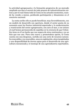 la actividad agropecuaria y la formación pregresiva de un mercado
ampliado nos dan el secreto de todo proceso de industrialización exi-
toso y por el cual clama toda la Costa en los actuales momentos, cuan-
do ha venido a menos, perdiendo participación y dinamismo en el
concierto nacional.
    La costa caribe sólo se puede beneficiar, muy favorablemente, con
un modelo de desarrollo con apertura, donde el sector punta de su
economía sean los frentes industrial-exportador y la modernización
y reactivación del sector agropecuario, con cara al mar, a ese océano
al cual hemos permanecido de espaldas en la creencia de que Colom-
bia tiene en él un bache que nos separa de otros continentes y no un
hito que nos une. Para esta nueva y prometedora opción, la Costa
cuenta con una despensa, surtida con una serie de recursos natura-
les renovables y no renovables, unos en explotación, otros inexplotados
y una disponibilidad de tierras aptas para el desarrollo de una agri-
cultura mecanizada y el montaje de una agroindustria exportadora.




           SERIE
           CARTILLAS
           DOCENTES                                                 49
 