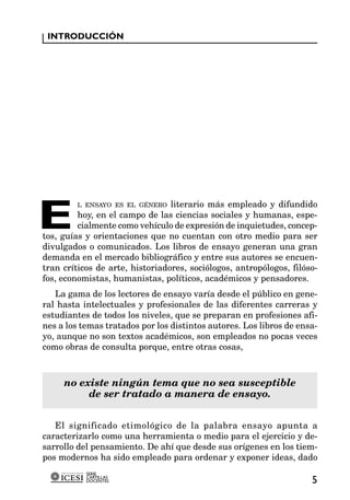 INTRODUCCIÓN




E
         L ENSAYO ES EL GÉNERO literario más empleado y difundido
         hoy, en el campo de las ciencias sociales y humanas, espe-
         cialmente como vehículo de expresión de inquietudes, concep-
tos, guías y orientaciones que no cuentan con otro medio para ser
divulgados o comunicados. Los libros de ensayo generan una gran
demanda en el mercado bibliográfico y entre sus autores se encuen-
tran críticos de arte, historiadores, sociólogos, antropólogos, filóso-
fos, economistas, humanistas, políticos, académicos y pensadores.
   La gama de los lectores de ensayo varía desde el público en gene-
ral hasta intelectuales y profesionales de las diferentes carreras y
estudiantes de todos los niveles, que se preparan en profesiones afi-
nes a los temas tratados por los distintos autores. Los libros de ensa-
yo, aunque no son textos académicos, son empleados no pocas veces
como obras de consulta porque, entre otras cosas,



     no existe ningún tema que no sea susceptible
          de ser tratado a manera de ensayo.


   El significado etimológico de la palabra ensayo apunta a
caracterizarlo como una herramienta o medio para el ejercicio y de-
sarrollo del pensamiento. De ahí que desde sus orígenes en los tiem-
pos modernos ha sido empleado para ordenar y exponer ideas, dado
           SERIE
           CARTILLAS
           DOCENTES                                                  5
 