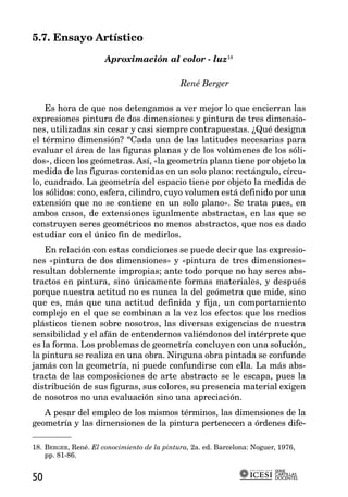 5.7. Ensayo Artístico

                      Aproximación al color - luz18

                                             René Berger

    Es hora de que nos detengamos a ver mejor lo que encierran las
expresiones pintura de dos dimensiones y pintura de tres dimensio-
nes, utilizadas sin cesar y casi siempre contrapuestas. ¿Qué designa
el término dimensión? “Cada una de las latitudes necesarias para
evaluar el área de las figuras planas y de los volúmenes de los sóli-
dos», dicen los geómetras. Así, «la geometría plana tiene por objeto la
medida de las figuras contenidas en un solo plano: rectángulo, círcu-
lo, cuadrado. La geometría del espacio tiene por objeto la medida de
los sólidos: cono, esfera, cilindro, cuyo volumen está definido por una
extensión que no se contiene en un solo plano». Se trata pues, en
ambos casos, de extensiones igualmente abstractas, en las que se
construyen seres geométricos no menos abstractos, que nos es dado
estudiar con el único fin de medirlos.
    En relación con estas condiciones se puede decir que las expresio-
nes «pintura de dos dimensiones» y «pintura de tres dimensiones»
resultan doblemente impropias; ante todo porque no hay seres abs-
tractos en pintura, sino únicamente formas materiales, y después
porque nuestra actitud no es nunca la del geómetra que mide, sino
que es, más que una actitud definida y fija, un comportamiento
complejo en el que se combinan a la vez los efectos que los medios
plásticos tienen sobre nosotros, las diversas exigencias de nuestra
sensibilidad y el afán de entendernos valiéndonos del intérprete que
es la forma. Los problemas de geometría concluyen con una solución,
la pintura se realiza en una obra. Ninguna obra pintada se confunde
jamás con la geometría, ni puede confundirse con ella. La más abs-
tracta de las composiciones de arte abstracto se le escapa, pues la
distribución de sus figuras, sus colores, su presencia material exigen
de nosotros no una evaluación sino una apreciación.
   A pesar del empleo de los mismos términos, las dimensiones de la
geometría y las dimensiones de la pintura pertenecen a órdenes dife-

18. BERGER, René. El conocimiento de la pintura, 2a. ed. Barcelona: Noguer, 1976,
    pp. 81-86.

                                                                          SERIE
                                                                          CARTILLAS
50                                                                        DOCENTES
 