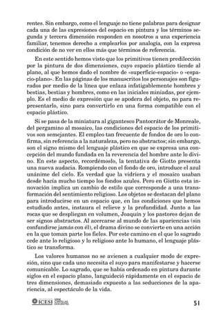 rentes. Sin embargo, como el lenguaje no tiene palabras para designar
cada una de las expresiones del espacio en pintura y los términos se-
gunda y tercera dimensión responden en nosotros a una experiencia
familiar, tenemos derecho a emplearlos por analogía, con la expresa
condición de no ver en ellos más que términos de referencia.
   En este sentido hemos visto que los primitivos tienen predilección
por la pintura de dos dimensiones, cuyo espacio plástico tiende al
plano, al que hemos dado el nombre de «superficie-espacio» o «espa-
cio-plano». En las páginas de los manuscritos los personajes son figu-
rados por medio de la línea que enlaza infatigablemente hombres y
bestias, bestias y hombres, como en las iniciales miniadas, por ejem-
plo. Es el medio de expresión que se apodera del objeto, no para re-
presentarlo, sino para convertirlo en una forma compatible con el
espacio plástico.
    Si se pasa de la miniatura al gigantesco Pantocrátor de Monreale,
del pergamino al mosaico, las condiciones del espacio de los primiti-
vos son semejantes. El empleo tan frecuente de fondos de oro lo con-
firma, sin referencia a la naturaleza, pero no abstractos; sin embargo,
son el signo mismo del lenguaje plástico en que se expresa una con-
cepción del mundo fundada en la reverencia del hombre ante lo divi-
no. En este aspecto, recordémoslo, la tentativa de Giotto presenta
una nueva audacia. Rompiendo con el fondo de oro, introduce el azul
unánime del cielo. Es verdad que la vidriera y el mosaico usaban
desde hacía mucho tiempo los fondos azules. Pero en Giotto esta in-
novación implica un cambio de estilo que corresponde a una trans-
formación del sentimiento religioso. Los objetos se destacan del plano
para introducirse en un espacio que, en las condiciones que hemos
estudiado antes, instaura el relieve y la profundidad. Junto a las
rocas que se despliegan en volumen, Joaquín y los pastores dejan de
ser signos abstractos. Al acercarse al mundo de las apariencias (sin
confundirse jamás con él), el drama divino se convierte en una acción
en la que toman parte los fieles. Por este camino en el que lo sagrado
cede ante lo religioso y lo religioso ante lo humano, el lenguaje plás-
tico se transforma.
   Los valores humanos no se avienen a cualquier modo de expre-
sión, sino que cada uno necesita el suyo para manifestarse y hacerse
comunicable. Lo sagrado, que se había ordenado en pintura durante
siglos en el espacio plano, languideció rápidamente en el espacio de
tres dimensiones, demasiado expuesto a las seducciones de la apa-
riencia, al espectáculo de la vida.
           SERIE
           CARTILLAS
           DOCENTES                                                 51
 