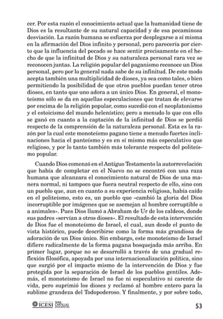 cer. Por esta razón el conocimiento actual que la humanidad tiene de
Dios es la resultante de su natural capacidad y de esa pecaminosa
desviación. La razón humana se esfuerza por desplegarse a sí misma
en la afirmación del Dios infinito y personal, pero parecería por cier-
to que la influencia del pecado se hace sentir precisamente en el he-
cho de que la infinitud de Dios y su naturaleza personal rara vez se
reconocen juntas. La religión popular del paganismo reconoce un Dios
personal, pero por lo general nada sabe de su infinitud. De este modo
acepta también una multiplicidad de dioses, ya sea como tales, o bien
permitiendo la posibilidad de que otros pueblos puedan tener otros
dioses, en tanto que uno adora a un único Dios. En general, el mono-
teísmo sólo se da en aquellas especulaciones que tratan de elevarse
por encima de la religión popular, como sucedió con el neoplatonismo
y el estoicismo del mundo helenístico; pero a menudo lo que con ello
se ganó en cuanto a la captación de la infinitud de Dios se perdió
respecto de la comprensión de la naturaleza personal. Esta es la ra-
zón por la cual este monoteísmo pagano tiene a menudo fuertes incli-
naciones hacia el panteísmo y es en sí mismo más especulativo que
religioso, y por lo tanto también más tolerante respecto del politeís-
mo popular.
    Cuando Dios comenzó en el Antiguo Testamento la autorrevelación
que había de completar en el Nuevo no se encontró con una raza
humana que alcanzara el conocimiento natural de Dios de una ma-
nera normal, ni tampoco que fuera neutral respecto de ello, sino con
un pueblo que, aun en cuanto a su experiencia religiosa, había caído
en el politeísmo, esto es, un pueblo que «cambió la gloria del Dios
incorruptible por imágenes que se asemejan al hombre corruptible o
a animales». Pues Dios llamó a Abraham de Ur de los caldeos, donde
sus padres «servían a otros dioses». El resultado de esta intervención
de Dios fue el monoteísmo de Israel, el cual, aun desde el punto de
vista histórico, puede describirse como la forma más grandiosa de
adoración de un Dios único. Sin embargo, este monoteísmo de Israel
difiere radicalmente de la forma pagana bosquejada más arriba. En
primer lugar, porque no se desarrolló a través de una gradual re-
flexión filosófica, apoyada por una internacionalización política, sino
que surgió por el impacto mismo de la intervención de Dios y fue
protegida por la separación de Israel de los pueblos gentiles. Ade-
más, el monoteísmo de Israel no fue ni especulativo ni carente de
vida, pero suprimió los dioses y reclamó al hombre entero para la
sublime grandeza del Todopoderoso. Y finalmente, y por sobre todo,
           SERIE
           CARTILLAS
           DOCENTES                                                 53
 