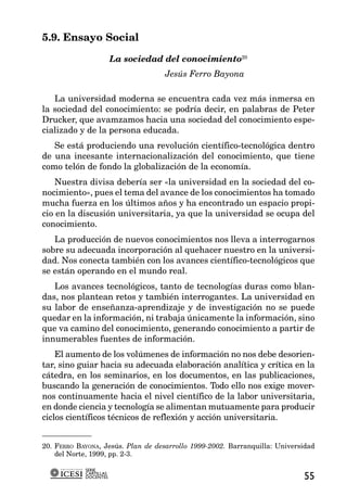 5.9. Ensayo Social

                        La sociedad del conocimiento20
                                    Jesús Ferro Bayona

   La universidad moderna se encuentra cada vez más inmersa en
la sociedad del conocimiento: se podría decir, en palabras de Peter
Drucker, que avamzamos hacia una sociedad del conocimiento espe-
cializado y de la persona educada.
   Se está produciendo una revolución científico-tecnológica dentro
de una incesante internacionalización del conocimiento, que tiene
como telón de fondo la globalización de la economía.
    Nuestra divisa debería ser «la universidad en la sociedad del co-
nocimiento», pues el tema del avance de los conocimientos ha tomado
mucha fuerza en los últimos años y ha encontrado un espacio propi-
cio en la discusión universitaria, ya que la universidad se ocupa del
conocimiento.
   La producción de nuevos conocimientos nos lleva a interrogarnos
sobre su adecuada incorporación al quehacer nuestro en la universi-
dad. Nos conecta también con los avances científico-tecnológicos que
se están operando en el mundo real.
   Los avances tecnológicos, tanto de tecnologías duras como blan-
das, nos plantean retos y también interrogantes. La universidad en
su labor de enseñanza-aprendizaje y de investigación no se puede
quedar en la información, ni trabaja únicamente la información, sino
que va camino del conocimiento, generando conocimiento a partir de
innumerables fuentes de información.
    El aumento de los volúmenes de información no nos debe desorien-
tar, sino guiar hacia su adecuada elaboración analítica y crítica en la
cátedra, en los seminarios, en los documentos, en las publicaciones,
buscando la generación de conocimientos. Todo ello nos exige mover-
nos continuamente hacia el nivel científico de la labor universitaria,
en donde ciencia y tecnología se alimentan mutuamente para producir
ciclos científicos técnicos de reflexión y acción universitaria.


20. FERRO BAYONA, Jesús. Plan de desarrollo 1999-2002. Barranquilla: Universidad
    del Norte, 1999, pp. 2-3.

            SERIE
            CARTILLAS
            DOCENTES                                                        55
 