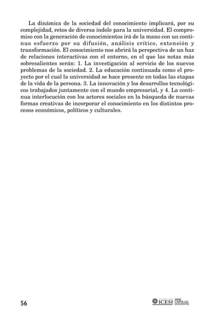 La dinámica de la sociedad del conocimiento implicará, por su
complejidad, retos de diversa índole para la universidad. El compro-
miso con la generación de conocimientos irá de la mano con un conti-
nuo esfuerzo por su difusión, análisis crítico, extensión y
transformación. El conocimiento nos abrirá la perspectiva de un haz
de relaciones interactivas con el entorno, en el que las notas más
sobresalientes serán: 1. La investigación al servicio de los nuevos
problemas de la sociedad. 2. La educación continuada como el pro-
yecto por el cual la universidad se hace presente en todas las etapas
de la vida de la persona. 3. La innovación y los desarrollos tecnológi-
cos trabajados juntamente con el mundo empresarial, y 4. La conti-
nua interlocución con los actores sociales en la búsqueda de nuevas
formas creativas de incorporar el conocimiento en los distintos pro-
cesos económicos, políticos y culturales.




                                                               SERIE
                                                               CARTILLAS
56                                                             DOCENTES
 