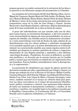propuso generar un cambio sustancial en la estructura de las ideas y
en general en los diferentes campos del pensamiento en Colombia.
   Los miembros de la Generación del 98 (José Martínez Ruiz, Azorín,
Miguel de Unamuno, Ramón María del Valle Inclán, Pío Baroja, Anto-
nio y Manuel Machado, Blasco Ibáñez, Ramón Pérez de Ayala, Ramiro
de Maetzu y otros), de los cuales estuvieron muy cerca pensadores con-
temporáneos suyos de la talla de José Ortega y Gasset, Jacinto
Benavente y Juan Ramón Jiménez, cultivaron y dejaron plasmada gran
parte de lo más considerable de su obra en forma de ensayo.
   A pesar del individualismo con que actuaba cada uno de ellos,
pues nunca fueron un movimiento homogéneo, y del recio carácter a
veces irreconciliable de algunas de estas personalidades, los unía un
espíritu de rebeldía, una rebeldía contra la chabacanería circundan-
te y cierto materialismo reservado de finales de siglo; además de un
disconformismo ante los valores políticos y culturales consagrados
en la sociedad española que a la postre desembocaron en el desastre
colonial. Les caracterizaba también una común repulsa contra la ofi-
cialidad, que despertó su carácter patriótico de críticas y exigencias;
abominaban de una España postrada y aspiraban a otra distinta,
«más limpia de piojos». Finalmente «los unía, en definitiva, su condi-
ción periférica y su devoción por la meseta interior, por la Castilla
pobre y austera que convirtieron en símbolo de esa vigorización ética
que buscaban. Fueron hombres contradictorios entre la desesperan-
za y la regeneración».2
   La generación de colombianos que seguía de alguna manera los
derroteros trazados por ellos, especialmente por Ortega y Gasset y el
Grupo que trabajó con él en la Revista de Occidente (Rafael Carrillo,
Cayetano Betancur, Abel Naranjo Villegas, Luis Eduardo Nieto Arteta,
Danilo Cruz Vélez, Luis López de Meza y Germán Arciniegas, entre
otros), también encontró en el ensayo un vehículo ideal para pene-
trar con ideas renovadoras en el campo del pensamiento filosófico,
social, político, económico y cultural, cuyo panorama había domina-
do hasta ese momento el pensamiento escolástico y católico, de las
encíclicas y concilios, con respaldo legal en las políticas trazadas por
la República Conservadora, la Constitución del 86 y el Concordato
firmado entre el gobierno colombiano y el Vaticano.


2, PRADA, Juan Manuel de. “Los grandes del 98”, en: Revista española ¿Qué leer?
   Madrid, enero de 1998.

            SERIE
            CARTILLAS
            DOCENTES                                                         7
 