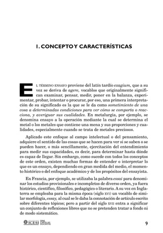 1. CONCEPTO Y CARACTERÍSTICAS




E
         L TÉRMINO ENSAYO proviene del latín tardío exagium, que a su
         vez se deriva de agere, vocablos que originalmente signifi-
         can examinar, pensar, medir, poner en la balanza, experi-
mentar, probar, intentar o procurar, por eso, una primera interpreta-
ción de su significado es la que se le da como sometimiento de una
cosa a determinadas condiciones para ver cómo se comporta o reac-
ciona, y averiguar sus cualidades. En metalurgia, por ejemplo, se
denomina ensayo a la operación mediante la cual se determina el
metal o los metales que contiene una mena y sus proporciones y cua-
lidades, especialmente cuando se trata de metales preciosos.
    Aplicado este enfoque al campo intelectual o del pensamiento,
adquiere el sentido de las cosas que se hacen para ver si se saben o se
pueden hacer, o más sencillamente, ejercitación del entendimiento
para medir sus capacidades, es decir, para determinar hasta dónde
es capaz de llegar. Sin embargo, como sucede con todos los conceptos
de este orden, existen muchas formas de entender o interpretar lo
que es un ensayo, dependiendo en gran medida del medio, el momen-
to histórico o del enfoque académico y de los propósitos del ensayista.
    En Francia, por ejemplo, se utilizaba la palabra essai para denomi-
nar los estudios provisionales e incompletos de diverso orden, ya fuera
histórico, científico, filosófico, pedagógico o literario. A su vez en Ingla-
terra se empleaba para la misma época (siglo XVI) un vocablo de simi-
lar morfología, essay, al cual se le daba la connotación de artículo escrito
sobre diferentes tópicos; pero a partir del siglo XVII entra a significar
un conjunto de reflexiones libres que no se pretenden tratar a fondo ni
de modo sistemático.
            SERIE
            CARTILLAS
            DOCENTES                                                       9
 