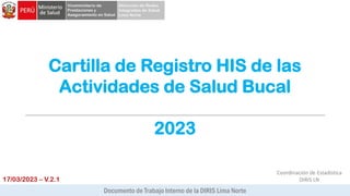 Cartilla de Registro HIS de las
Actividades de Salud Bucal
2023
Documento de Trabajo Interno de la DIRIS Lima Norte
17/03/2023 – V.2.1
Coordinación de Estadística
DIRIS LN
 