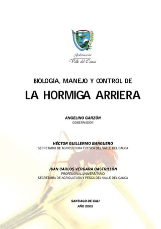 BIOLOGÍA, MANEJO Y CONTROL DE
LA HORMIGA ARRIERA
SANTIAGO DE CALI
AÑO 2005
Gobernación
Valle del Cauca
ANGELINO GARZÓN
GOBERNADOR
HÉCTOR GUILLERMO BANGUERO
SECRETARIO DE AGRICULTURA Y PESCA DEL VALLE DEL CAUCA
JUAN CARLOS VERGARA CASTRILLÓN
PROFESIONAL UNIVERSITARIO
SECRETARÍA DE AGRICULTURA Y PESCA DEL VALLE DEL CAUCA
 