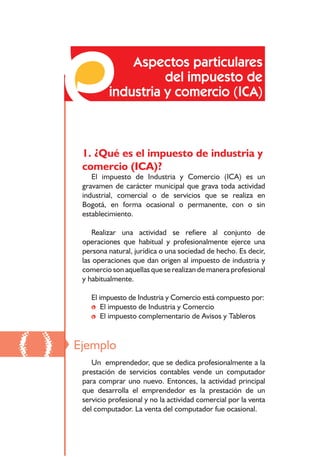 Responsabilidades frente a los impuestos distritales




                  Aspectos particulares
                        del impuesto de
              industria y comercio (ICA)



      1. ¿Qué es el impuesto de industria y
      comercio (ICA)?
         El impuesto de Industria y Comercio (ICA) es un
      gravamen de carácter municipal que grava toda actividad
      industrial, comercial o de servicios que se realiza en
      Bogotá, en forma ocasional o permanente, con o sin
      establecimiento.

         Realizar una actividad se refiere al conjunto de
      operaciones que habitual y profesionalmente ejerce una
      persona natural, jurídica o una sociedad de hecho. Es decir,
      las operaciones que dan origen al impuesto de industria y
      comercio son aquellas que se realizan de manera profesional
      y habitualmente.

         El impuesto de Industria y Comercio está compuesto por:
         • El impuesto de Industria y Comercio
         • El impuesto complementario de Avisos y Tableros



()   Ejemplo
         Un emprendedor, que se dedica profesionalmente a la
      prestación de servicios contables vende un computador
      para comprar uno nuevo. Entonces, la actividad principal
      que desarrolla el emprendedor es la prestación de un
      servicio profesional y no la actividad comercial por la venta
      del computador. La venta del computador fue ocasional.

                                           10
 