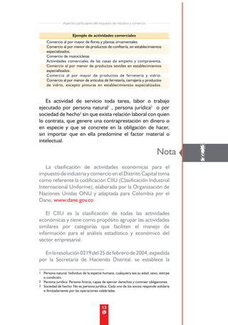 Aspectos particulares del impuesto de industria y comercio


                        Ejemplo de actividades comerciales
     Comercio al por mayor de flores y plantas ornamentales.
     Comercio al por menor de productos de confitería, en establecimientos
     especializados.
     Comercio de motocicletas
     Actividades comerciales de las casas de empeño y compraventa.
     Comercio al por menor de productos textiles en establecimientos
     especializados.
     Comercio al por mayor de productos de ferretería y vidrio.
     Comercio al por menor de artículos de ferretería, cerrajería y productos
     de vidrio, excepto pinturas en establecimientos especializados.



   Es actividad de servicio toda tarea, labor o trabajo
ejecutado por persona natural1 , persona jurídica2 o por
sociedad de hecho3 sin que exista relación laboral con quien
lo contrata, que genere una contraprestación en dinero o
en especie y que se concrete en la obligación de hacer,
sin importar que en ella predomine el factor material o
intelectual.



   La clasificación de actividades económicas para el
                                                                               Nota
                                                                                           !
impuesto de industria y comercio en el Distrito Capital toma
como referente la codificación CIIU (Clasificación Industrial
Internacional Uniforme), elaborada por la Organización de
Naciones Unidas ONU y adaptada para Colombia por el
Dane. www.dane.gov.co

   El CIIU es la clasificación de todas las actividades
económicas y tiene como propósito agrupar las actividades
similares por categorías que faciliten el manejo de
información para el análisis estadístico y económico del
sector empresarial.

  En la resolución 0219 del 25 de febrero de 2004, expedida
por la Secretaría de Hacienda Distrital, se establece la

1 Persona natural: Individuo de la especie humana, cualquiera sea su edad, sexo, estirpe
   o condición.
2 Persona jurídica: Persona ficticia, capaz de ejercer derechos y contraer obligaciones.
3 Sociedad de hecho: No es persona jurídica. Cada uno de los socios responde solidaria
   e ilimitadamente por las operaciones celebradas.



                                             13
 