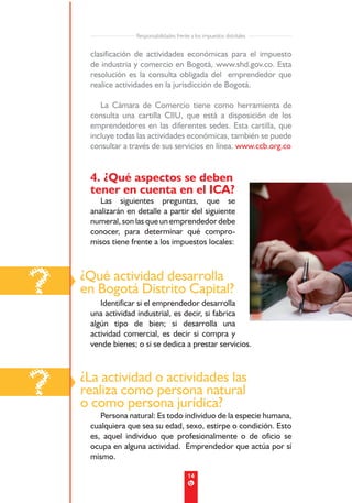 Responsabilidades frente a los impuestos distritales


     clasificación de actividades económicas para el impuesto
     de industria y comercio en Bogotá, www.shd.gov.co. Esta
     resolución es la consulta obligada del emprendedor que
     realice actividades en la jurisdicción de Bogotá.

        La Cámara de Comercio tiene como herramienta de
     consulta una cartilla CIIU, que está a disposición de los
     emprendedores en las diferentes sedes. Esta cartilla, que
     incluye todas las actividades económicas, también se puede
     consultar a través de sus servicios en línea. www.ccb.org.co


     4. ¿Qué aspectos se deben
     tener en cuenta en el ICA?
        Las siguientes preguntas, que se
     analizarán en detalle a partir del siguiente
     numeral, son las que un emprendedor debe
     conocer, para determinar qué compro-
     misos tiene frente a los impuestos locales:




?   ¿Qué actividad desarrolla
    en Bogotá Distrito Capital?
        Identificar si el emprendedor desarrolla
     una actividad industrial, es decir, si fabrica
     algún tipo de bien; si desarrolla una
     actividad comercial, es decir si compra y
     vende bienes; o si se dedica a prestar servicios.




?   ¿La actividad o actividades las
    realiza como persona natural
    o como persona jurídica?
        Persona natural: Es todo individuo de la especie humana,
     cualquiera que sea su edad, sexo, estirpe o condición. Esto
     es, aquel individuo que profesionalmente o de oficio se
     ocupa en alguna actividad. Emprendedor que actúa por sí
     mismo.

                                           14
 