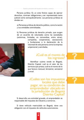 Aspectos particulares del impuesto de industria y comercio


   Persona jurídica: Es un ente ficticio capaz de ejercer
derechos, contraer obligaciones y ser representado tanto
judicial como extrajudicialmente. Las personas jurídicas se
dividen en:

   a) Personas jurídicas de derecho público, como la nación
   y sus entidades centralizadas.

   b) Personas jurídicas de derecho privado, que surgen
   de un acuerdo de voluntades como las sociedades
   (anónimas, limitadas, en comanditas, entre otras),
                compañías, cooperativas, asociaciones
                y fundaciones o la declaración de la
                voluntad de sola persona como la empresa
                unipersonal y asimiladas.



                                   ¿Cuál es el monto de
                                            los ingresos?
                     Identificar cuánto vende en Bogotá,
                                                                       ?
                  Distrito Capital; cuál es el valor de los
                  servicios que presta; cuál es el monto de lo
                  que factura mensual, bimestral, semestral
                  y anual.


                     ¿Cuáles son los impuestos
                                locales que debe
                      pagar, en su condición de
                                                                       ?
                      emprendedor ubicado en
                       la jurisdicción de Bogotá
                                 Distrito Capital?
   Si desarrolla una actividad gravada, el emprendedor es
responsable del impuesto de industria y comercio.

   Si tiene vehículo matriculado en Bogotá, tiene una
obligación con el impuesto de vehículos automotores.

                                     15
 