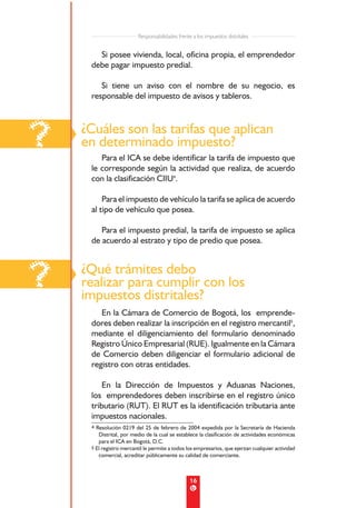 Responsabilidades frente a los impuestos distritales


       Si posee vivienda, local, oficina propia, el emprendedor
     debe pagar impuesto predial.

        Si tiene un aviso con el nombre de su negocio, es
     responsable del impuesto de avisos y tableros.




?   ¿Cuáles son las tarifas que aplican
    en determinado impuesto?
        Para el ICA se debe identificar la tarifa de impuesto que
     le corresponde según la actividad que realiza, de acuerdo
     con la clasificación CIIU4.

         Para el impuesto de vehículo la tarifa se aplica de acuerdo
     al tipo de vehículo que posea.

        Para el impuesto predial, la tarifa de impuesto se aplica
     de acuerdo al estrato y tipo de predio que posea.




?   ¿Qué trámites debo
    realizar para cumplir con los
    impuestos distritales?
        En la Cámara de Comercio de Bogotá, los emprende-
     dores deben realizar la inscripción en el registro mercantil5,
     mediante el diligenciamiento del formulario denominado
     Registro Único Empresarial (RUE). Igualmente en la Cámara
     de Comercio deben diligenciar el formulario adicional de
     registro con otras entidades.

         En la Dirección de Impuestos y Aduanas Naciones,
     los emprendedores deben inscribirse en el registro único
     tributario (RUT). El RUT es la identificación tributaria ante
     impuestos nacionales.
     4 Resolución 0219 del 25 de febrero de 2004 expedida por la Secretaría de Hacienda
        Distrital, por medio de la cual se establece la clasificación de actividades económicas
        para el ICA en Bogotá, D.C.
     5 El registro mercantil le permite a todos los empresarios, que ejerzan cualquier actividad
        comercial, acreditar públicamente su calidad de comerciante.



                                                 16
 