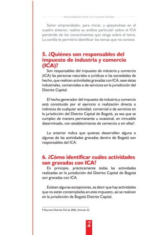Responsabilidades frente a los impuestos distritales


   Señor emprendedor, para iniciar, y apoyándose en el
cuadro anterior, realice su análisis particular sobre el ICA
partiendo de los conocimientos que tenga sobre el tema.
La cartilla le permitirá identificar los temas que no conoce.


5. ¿Quiénes son responsables del
impuesto de industria y comercio
(ICA)?
   Son responsables del impuesto de industria y comercio
(ICA) las personas naturales o jurídicas o las sociedades de
hecho, que realicen actividades gravadas con ICA, sean éstas
industriales, comerciales o de servicios en la jurisdicción del
Distrito Capital.

    El hecho generador del impuesto de industria y comercio
está constituido por el ejercicio o realización directa o
indirecta de cualquier actividad, comercial o de servicios en
la jurisdicción del Distrito Capital de Bogotá, ya sea que se
cumplan de manera permanente u ocasional, en inmueble
determinado, con establecimiento de comercio o sin ellos8.

   Lo anterior indica que quienes desarrollen alguna o
algunas de las actividades gravadas dentro de Bogotá son
responsables del ICA.


6. ¿Cómo identificar cuáles actividades
son gravadas con ICA?
   En principio, prácticamente todas las actividades
realizadas en la jurisdicción del Distrito Capital de Bogotá
son gravadas con ICA.

   Existen algunas excepciones, es decir que hay actividades
que no están contempladas en este impuesto, así se realicen
en la jurisdicción de Bogotá Distrito Capital.


8 Decreto Distrital 352 de 2002, Artículo 32.




                                            18
 