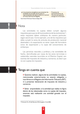 Responsabilidades frente a los impuestos distritales


       g) Los proyectos energéticos que presenten las                      Proyectos de
          entidades territoriales de las zonas no                          aprovechamiento de
          interconectadas del sistema eléctrico nacional                   recursos para generar
          al Fondo Nacional de Regalías.                                   energía en el municipio.
     Fuente: Artículo 39 del Estatuto Tributario de Bogotá, 2006.




!   Nota
        Las actividades no sujetas deben cumplir algunos
     requisitos para que se dé la procedencia de las exclusiones10;
     estos requisitos deben analizarse de manera particular,
     según sea el caso. Como ejemplo, uno de los requisitos que
     debe cumplir la venta de artículos de producción nacional
     destinados a la exportación es tener copia del formulario
     único de exportación y la copia del conocimiento de
     embarque.

        Las personas naturales y jurídicas y las sociedades de
     hecho, damnificadas por causa de los actos terroristas o
     catástrofes naturales ocurridos en el Distrito Capital, son
     exentas del impuesto de industria y comercio, es decir que
     no son sujetas de impuesto.




!   Tenga en cuenta que
           • Quienes realicen, alguna de las actividades no sujetas,
           mencionadas anteriormente no estarán obligados a
           inscribirse en el Registro de Información Tributaria (RIT),
           ni a presentar declaración de impuesto de industria y
           comercio.

           • Señor emprendedor, si la actividad que realiza no figura
           dentro de las relacionadas como no sujetas del impuesto,
           entonces está realizando una actividad gravada con el
           impuesto.


     10 Artículo 43 y 44 del Decreto 352 de agosto 15 de 2002.




                                                                    20
 