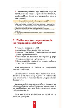 Aspectos particulares del impuesto de industria y comercio


   • Una vez el emprendedor haya identificado el tipo de
   actividad, es decir, si es o no sujeta del impuesto de ICA,
   puede establecer si tiene o no compromisos frente a
   este impuesto.
          Sinopsis del impuesto de industria y comercio (ICA)
 • Impuesto de orden local /municipal.
 • Recae sobre todas las actividades comerciales, industriales y de servicio que
   se realicen en la jurisdicción del municipio de Bogotá Distrito Capital. Hay
   algunas excepciones que están expresamente indicadas.
 • Las actividades pueden ejercerse directamente o indirectamente.
 • El ejercicio de la actividad puede cumplirse con o sin establecimiento de
   comercio.
 • El período fiscal es bimestral para el régimen común y anual para el régimen
   simplificado.




8. ¿Cuáles son los compromisos de
los responsables del ICA?
   • Inscripción o registro en el RIT
   • Actualización del registro de contribuyentes
   • Presentación de declaración del impuesto anualmente
     para el régimen simplificado
   • Presentación de declaración del impuesto y pago
     bimestralmente para el régimen común
   • Llevar contabilidad regular de sus negocios conforme
     a las prescripciones legales

   Estos compromisos se clasifican en compromisos
formales y sustanciales.

   Los compromisos formales hacen referencia a proce-
dimientos como inscripción y registro del contribuyente
ante la Secretaría de Hacienda Distrital y la presentación
de declaración.

    Los compromisos sustanciales se refieren al pago de los
tributos que hay que realizar bien sea por cuenta propia o
por las obligaciones que nacen de las transacciones que se
realicen con terceros.

  Cada uno de estos compromisos se tratará en los
numerales que siguen.


                                         21
 