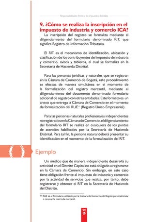 Responsabilidades frente a los impuestos distritales


      9. ¿Cómo se realiza la inscripción en el
      impuesto de industria y comercio ICA?
          La inscripción del registro se formaliza mediante el
      diligenciamiento del formulario denominado RIT, que
      significa Registro de Información Tributaria.

         El RIT es el mecanismo de identificación, ubicación y
      clasificación de los contribuyentes del impuesto de industria
      y comercio, avisos y tableros, el cual se formaliza en la
      Secretaría de Hacienda Distrital.

          Para las personas jurídicas y naturales que se registran
      en la Cámara de Comercio de Bogotá, este procedimiento
      se efectúa de manera simultánea en el momento de
      la formalización del registro mercantil, mediante el
      diligenciamiento del documento denominado formulario
      adicional de registro con otras entidades. Este formato es un
      anexo que entrega la Cámara de Comercio en el momento
      de formalización del RUE11 (Registro Único Empresarial).

         Para las personas naturales profesionales independientes
      no registrados en la Cámara de Comercio, el diligenciamiento
      del formulario RIT se realiza en cualquiera de los puntos
      de atención habilitados por la Secretaría de Hacienda
      Distrital. Para tal fin, la persona natural deberá presentar su
      identificación en el momento de la formalización del RIT.



()   Ejemplo
         Un médico que de manera independiente desarrolla su
      actividad en el Distrito Capital no está obligado a registrarse
      en la Cámara de Comercio. Sin embargo, en este caso
      tiene obligación frente al impuesto de industria y comercio
      por la actividad de servicios que realiza, por tanto, debe
      registrarse y obtener el RIT en la Secretaría de Hacienda
      del Distrito.
      11 RUE es el formulario utilizado por la Cámara de Comercio de Bogotá para matricular
        o renovar la matrícula mercantil.



                                                 22
 