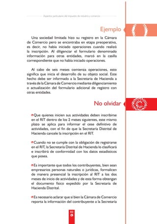 Aspectos particulares del impuesto de industria y comercio




   Una sociedad limitada hizo su registro en la Cámara
de Comercio pero se encontraba en etapa preoperativa,
                                                                        Ejemplo
                                                                                  ()
es decir, no había iniciado operaciones cuando realizó
la inscripción. Al diligenciar el formulario denominado
información para otras entidades, marcó en la casilla
correspondiente que no había iniciado operaciones.

   Al cabo de seis meses comienza operaciones, esto
significa que inicia el desarrollo de su objeto social. Este
hecho debe ser informado a la Secretaria de Hacienda a
través de la Cámara de Comercio mediante diligenciamiento
o actualización del formulario adicional de registro con
otras entidades.




  •Que quienes inicien sus actividades deben inscribirse
                                                              No olvidar
                                                                                  ©
  en el RIT dentro de los 2 meses siguientes, este mismo
  plazo se aplica para informar el cese definitivo de
  actividades, con el fin de que la Secretaría Distrital de
  Hacienda cancele la inscripción en el RIT.

  •Cuando no se cumple con la obligación de registrarse
  en el RIT, la Secretaría Distrital de Hacienda lo clasificará
  e inscribirá de conformidad con los datos estadísticos
  que posea.

  •Es importante que todos los contribuyentes, bien sean
  empresarios personas naturales o jurídicas, formalicen
  de manera presencial la inscripción al RIT a los dos
  meses de inicio de actividades y de esta forma obtengan
  el documento físico expedido por la Secretaría de
  Hacienda Distrital.

  •Es necesario aclarar que si bien la Cámara de Comercio
  reporta la información del contribuyente a la Secretaría

                                      23
 
