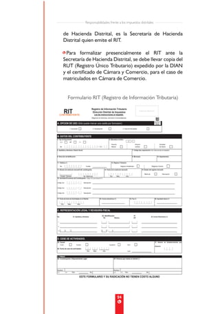 Responsabilidades frente a los impuestos distritales


de Hacienda Distrital, es la Secretaría de Hacienda
Distrital quien emite el RIT.

•Para formalizar presencialmente el RIT ante la
Secretaría de Hacienda Distrital, se debe llevar copia del
RUT (Registro Único Tributario) expedido por la DIAN
y el certificado de Cámara y Comercio, para el caso de
matriculados en Cámara de Comercio.


  Formulario RIT (Registro de Información Tributaria)




                                  24
 
