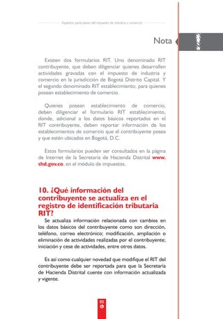 Aspectos particulares del impuesto de industria y comercio




    Existen dos formularios RIT. Uno denominado RIT
                                                                       Nota
                                                                              !
contribuyente, que deben diligenciar quienes desarrollen
actividades gravadas con el impuesto de industria y
comercio en la jurisdicción de Bogotá Distrito Capital. Y
el segundo denominado RIT establecimiento, para quienes
posean establecimiento de comercio.

   Quienes posean establecimiento de comercio,
deben diligenciar el formulario RIT establecimiento,
donde, adicional a los datos básicos reportados en el
RIT contribuyente, deben reportar información de los
establecimientos de comercio que el contribuyente posea
y que estén ubicados en Bogotá, D.C.

  Estos formularios pueden ser consultados en la página
de Internet de la Secretaría de Hacienda Distrital www.
shd.gov.co, en el módulo de impuestos.




10. ¿Qué información del
contribuyente se actualiza en el
registro de identificación tributaria
RIT?
    Se actualiza información relacionada con cambios en
los datos básicos del contribuyente como son dirección,
teléfono, correo electrónico; modificación, ampliación o
eliminación de actividades realizadas por el contribuyente;
iniciación y cese de actividades, entre otros datos.

   Es así como cualquier novedad que modifique el RIT del
contribuyente debe ser reportada para que la Secretaría
de Hacienda Distrital cuente con información actualizada
y vigente.



                                     25
 