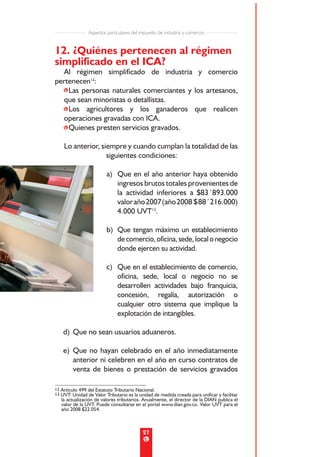 Aspectos particulares del impuesto de industria y comercio


12. ¿Quiénes pertenecen al régimen
simplificado en el ICA?
  Al régimen simplificado de industria y comercio
pertenecen12:
  •Las personas naturales comerciantes y los artesanos,
  que sean minoristas o detallistas.
  •Los agricultores y los ganaderos que realicen
  operaciones gravadas con ICA.
  •Quienes presten servicios gravados.

    Lo anterior, siempre y cuando cumplan la totalidad de las
                   siguientes condiciones:

                         a) Que en el año anterior haya obtenido
                            ingresos brutos totales provenientes de
                            la actividad inferiores a $83´893.000
                            valor año 2007 (año 2008 $ 88´216.000)
                            4.000 UVT13.

                         b) Que tengan máximo un establecimiento
                            de comercio, oficina, sede, local o negocio
                            donde ejercen su actividad.

                         c) Que en el establecimiento de comercio,
                            oficina, sede, local o negocio no se
                            desarrollen actividades bajo franquicia,
                            concesión, regalía, autorización o
                            cualquier otro sistema que implique la
                            explotación de intangibles.

    d) Que no sean usuarios aduaneros.

    e) Que no hayan celebrado en el año inmediatamente
       anterior ni celebren en el año en curso contratos de
       venta de bienes o prestación de servicios gravados

12 Artículo 499 del Estatuto Tributario Nacional.
13 UVT: Unidad de Valor Tributario es la unidad de medida creada para unificar y facilitar
   la actualización de valores tributarios. Anualmente, el director de la DIAN publica el
   valor de la UVT. Puede consultarse en el portal www.dian.gov.co. Valor UVT para el
   año 2008 $22.054.



                                           27
 