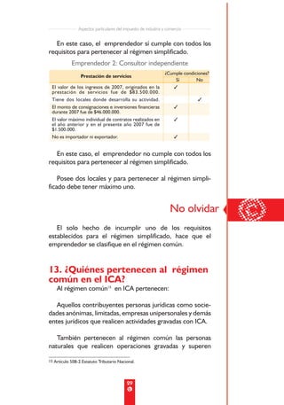 Aspectos particulares del impuesto de industria y comercio


   En este caso, el emprendedor sí cumple con todos los
requisitos para pertenecer al régimen simplificado.
            Emprendedor 2: Consultor independiente
                                                                ¿Cumple condiciones?
                 Prestación de servicios
                                                                    Sí        No
 El valor de los ingresos de 2007, originados en la                3
 prestación de servicios fue de $83.500.000.
 Tiene dos locales donde desarrolla su actividad.                              3
 El monto de consignaciones e inversiones financieras                 3
 durante 2007 fue de $46.000.000.
 El valor máximo individual de contratos realizados en                3
 el año anterior y en el presente año 2007 fue de
 $1.500.000.
 No es importador ni exportador.                                      3


   En este caso, el emprendedor no cumple con todos los
requisitos para pertenecer al régimen simplificado.

    Posee dos locales y para pertenecer al régimen simpli-
ficado debe tener máximo uno.




   El solo hecho de incumplir uno de los requisitos
                                                                   No olvidar
                                                                                       ©
establecidos para el régimen simplificado, hace que el
emprendedor se clasifique en el régimen común.


13. ¿Quiénes pertenecen al régimen
común en el ICA?
    Al régimen común15 en ICA pertenecen:

   Aquellos contribuyentes personas jurídicas como socie-
dades anónimas, limitadas, empresas unipersonales y demás
entes jurídicos que realicen actividades gravadas con ICA.

   También pertenecen al régimen común las personas
naturales que realicen operaciones gravadas y superen

15 Artículo 508-2 Estatuto Tributario Nacional.




                                           29
 