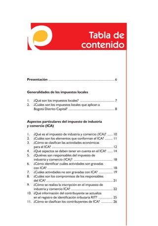 Tabla de
                                                      contenido


Presentación ........................................................................... 6


Generalidades de los impuestos locales

1.    ¿Qué son los impuestos locales? ....................................... 7
2.    ¿Cuáles son los impuestos locales que aplican a
      Bogotá Distrito Capital? .................................................... 8


Aspectos particulares del impuesto de industria
y comercio (ICA)

1.  ¿Qué es el impuesto de industria y comercio (ICA)? ...... 10
2.  ¿Cuáles son los elementos que conforman el ICA? ......... 11
3.  ¿Cómo se clasifican las actividades económicas
    para el ICA? ..................................................................... 12
4. ¿Qué aspectos se deben tener en cuenta en el ICA? ...... 14
5. ¿Quiénes son responsables del impuesto de
    industria y comercio (ICA)? ............................................ 18
6. ¿Cómo identificar cuáles actividades son gravadas
    con ICA? .......................................................................... 18
7. ¿Cuáles actividades no son gravadas con ICA? ................ 19
8. ¿Cuáles son los compromisos de los responsables
    del ICA? ........................................................................... 21
9. ¿Cómo se realiza la inscripción en el impuesto de
    industria y comercio ICA? ............................................... 22
10. ¿Qué información del contribuyente se actualiza
    en el registro de identificación tributaria RIT? ................ 25
11. ¿Cómo se clasifican los contribuyentes de ICA? ............. 26


                                            3
 