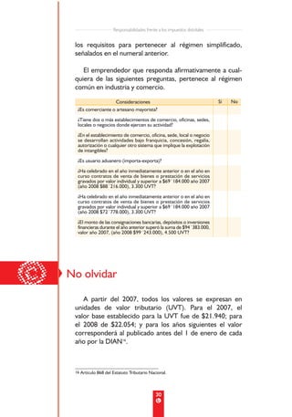 Responsabilidades frente a los impuestos distritales


     los requisitos para pertenecer al régimen simplificado,
     señalados en el numeral anterior.

        El emprendedor que responda afirmativamente a cual-
     quiera de las siguientes preguntas, pertenece al régimen
     común en industria y comercio.

                       Consideraciones                                          Sí   No
      ¿Es comerciante o artesano mayorista?
      ¿Tiene dos o más establecimientos de comercio, oficinas, sedes,
      locales o negocios donde ejercen su actividad?
      ¿En el establecimiento de comercio, oficina, sede, local o negocio
      se desarrollan actividades bajo franquicia, concesión, regalía,
      autorización o cualquier otro sistema que implique la explotación
      de intangibles?
      ¿Es usuario aduanero (importa-exporta)?
      ¿Ha celebrado en el año inmediatamente anterior o en el año en
      curso contratos de venta de bienes o prestación de servicios
      gravados por valor individual y superior a $69´184.000 año 2007
      (año 2008 $88´216.000), 3.300 UVT?
      ¿Ha celebrado en el año inmediatamente anterior o en el año en
      curso contratos de venta de bienes o prestación de servicios
      gravados por valor individual y superior a $69´184.000 año 2007
      (año 2008 $72´778.000), 3.300 UVT?
      ¿El monto de las consignaciones bancarias, depósitos o inversiones
      financieras durante el año anterior superó la suma de $94´383.000,
      valor año 2007, (año 2008 $99´243.000), 4.500 UVT?




©   No olvidar

        A partir del 2007, todos los valores se expresan en
     unidades de valor tributario (UVT). Para el 2007, el
     valor base establecido para la UVT fue de $21.940; para
     el 2008 de $22.054; y para los años siguientes el valor
     corresponderá al publicado antes del 1 de enero de cada
     año por la DIAN16.



     16 Artículo 868 del Estatuto Tributario Nacional.




                                                 30
 