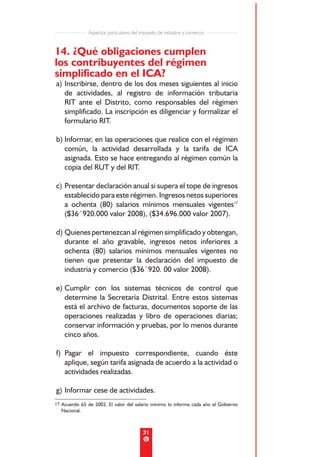 Aspectos particulares del impuesto de industria y comercio


14. ¿Qué obligaciones cumplen
los contribuyentes del régimen
simplificado en el ICA?
a) Inscribirse, dentro de los dos meses siguientes al inicio
   de actividades, al registro de información tributaria
   RIT ante el Distrito, como responsables del régimen
   simplificado. La inscripción es diligenciar y formalizar el
   formulario RIT.

b) Informar, en las operaciones que realice con el régimen
   común, la actividad desarrollada y la tarifa de ICA
   asignada. Esto se hace entregando al régimen común la
   copia del RUT y del RIT.

c) Presentar declaración anual si supera el tope de ingresos
   establecido para este régimen. Ingresos netos superiores
   a ochenta (80) salarios mínimos mensuales vigentes17
   ($36´920.000 valor 2008), ($34.696.000 valor 2007).

d) Quienes pertenezcan al régimen simplificado y obtengan,
   durante el año gravable, ingresos netos inferiores a
   ochenta (80) salarios mínimos mensuales vigentes no
   tienen que presentar la declaración del impuesto de
   industria y comercio ($36´920. 00 valor 2008).

e) Cumplir con los sistemas técnicos de control que
   determine la Secretaría Distrital. Entre estos sistemas
   está el archivo de facturas, documentos soporte de las
   operaciones realizadas y libro de operaciones diarias;
   conservar información y pruebas, por lo menos durante
   cinco años.

f) Pagar el impuesto correspondiente, cuando éste
   aplique, según tarifa asignada de acuerdo a la actividad o
   actividades realizadas.

g) Informar cese de actividades.
17 Acuerdo 65 de 2002. El valor del salario mínimo lo informa cada año el Gobierno
  Nacional.



                                          31
 