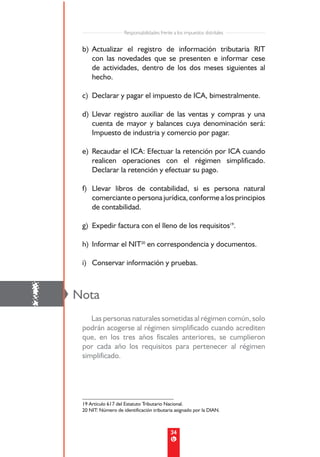 Responsabilidades frente a los impuestos distritales


     b) Actualizar el registro de información tributaria RIT
        con las novedades que se presenten e informar cese
        de actividades, dentro de los dos meses siguientes al
        hecho.

     c) Declarar y pagar el impuesto de ICA, bimestralmente.

     d) Llevar registro auxiliar de las ventas y compras y una
        cuenta de mayor y balances cuya denominación será:
        Impuesto de industria y comercio por pagar.

     e) Recaudar el ICA: Efectuar la retención por ICA cuando
        realicen operaciones con el régimen simplificado.
        Declarar la retención y efectuar su pago.

     f) Llevar libros de contabilidad, si es persona natural
        comerciante o persona jurídica, conforme a los principios
        de contabilidad.

     g) Expedir factura con el lleno de los requisitos19.

     h) Informar el NIT20 en correspondencia y documentos.

     i) Conservar información y pruebas.




!   Nota
        Las personas naturales sometidas al régimen común, solo
     podrán acogerse al régimen simplificado cuando acrediten
     que, en los tres años fiscales anteriores, se cumplieron
     por cada año los requisitos para pertenecer al régimen
     simplificado.




     19 Artículo 617 del Estatuto Tributario Nacional.
     20 NIT: Número de identificación tributaria asignado por la DIAN.



                                                34
 
