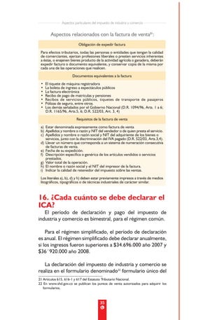 Aspectos particulares del impuesto de industria y comercio


        Aspectos relacionados con la factura de venta21:
                          Obligación de expedir factura
 Para efectos tributarios, todas las personas o entidades que tengan la calidad
 de comerciantes, ejerzan profesiones liberales o presten servicios inherentes
 a éstas, o enajenen bienes producto de la actividad agrícola o ganadera, deberán
 expedir factura o documento equivalente, y conservar copia de la misma por
 cada una de las operaciones que realicen.
                      Documentos equivalentes a la factura
 •   El tiquete de máquina registradora
 •   La boleta de ingreso a espectáculos públicos
 •   La factura electrónica
 •   Recibo de pago de matrículas y pensiones
 •   Recibos de servicios públicos, tiquetes de transporte de pasajeros
 •   Pólizas de seguro, entre otros.
 •   Los demás señalados por el Gobierno Nacional (D.R. 1094/96, Arts. 1 a 6;
     D.R. 1165/96, Arts.5, 6; D.R. 522/03, Art. 3, 4)

                         Requisitos de la factura de venta
 a) Estar denominada expresamente como factura de venta
 b) Apellidos y nombre o razón y NIT del vendedor o de quien presta el servicio.
 c) Apellidos y nombre o razón social y NIT del adquiriente de los bienes o
    servicios, junto con la discriminación del IVA pagado (D.R. 522/03, Arts.3,4).
 d) Llevar un número que corresponda a un sistema de numeración consecutiva
    de facturas de venta.
 e) Fecha de su expedición.
 f) Descripción específica o genérica de los artículos vendidos o servicios
    prestados.
 g) Valor total de la operación.
 h) El nombre o razón social y el NIT del impresor de la factura.
 i) Indicar la calidad de retenedor del impuesto sobre las ventas.
 Los literales a), b), d) y h) deben estar previamente impresos a través de medios
 litográficos, tipográficos o de técnicas industriales de carácter similar.



16. ¿Cada cuánto se debe declarar el
ICA?
   El período de declaración y pago del impuesto de
industria y comercio es bimestral, para el régimen común.

    Para el régimen simplificado, el período de declaración
es anual. El régimen simplificado debe declarar anualmente,
si los ingresos fueron superiores a $34.696.000 año 2007 y
$36´920.000 año 2008.

   La declaración del impuesto de industria y comercio se
realiza en el formulario denominado22 formulario único del
21 Artículos 615, 616-1 y 617 del Estatuto Tributario Nacional.
22 En www.shd.gov.co se publican los puntos de venta autorizados para adquirir los
   formularios.



                                          35
 